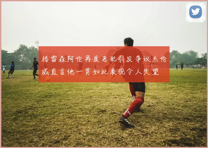 格雷森阿伦再度恶犯引发争议杰伦威直言他一贯如此表现令人失望