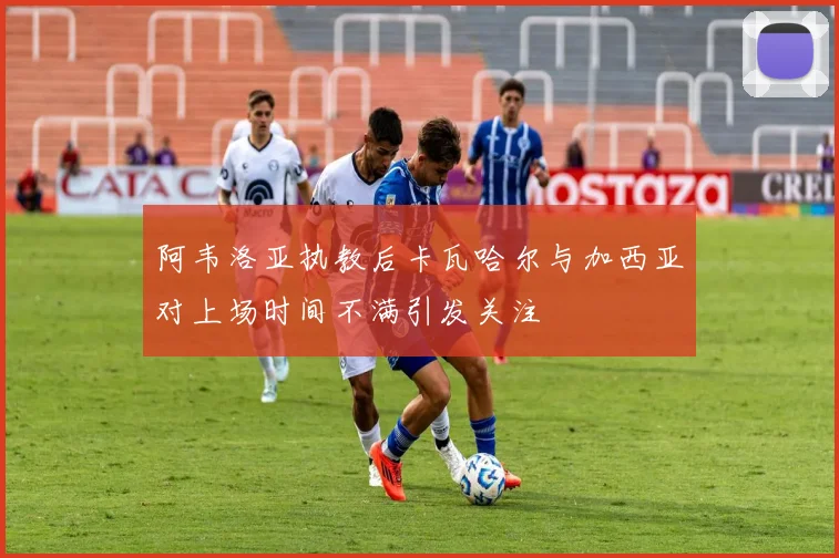 阿韦洛亚执教后卡瓦哈尔与加西亚对上场时间不满引发关注
