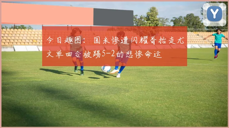 今日趣图：国米惨遭闪耀哥抬走尤文单回合被踢5-2的悲惨命运