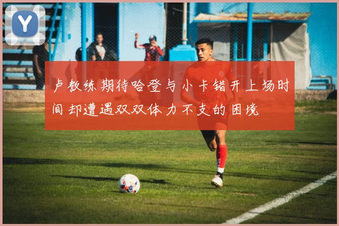 卢教练期待哈登与小卡错开上场时间却遭遇双双体力不支的困境