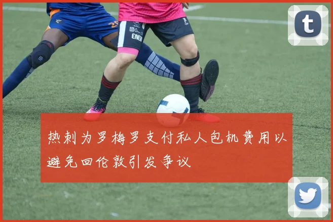 热刺为罗梅罗支付私人包机费用以避免回伦敦引发争议