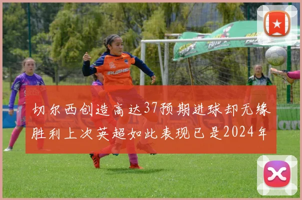 切尔西创造高达37预期进球却无缘胜利上次英超如此表现已是2024年3月
