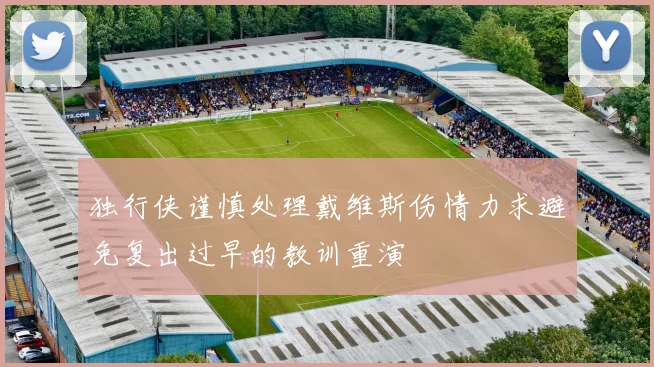 独行侠谨慎处理戴维斯伤情力求避免复出过早的教训重演
