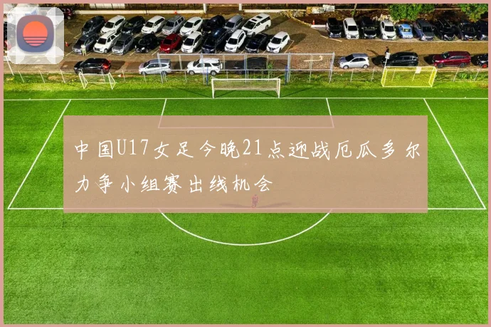 中国U17女足今晚21点迎战厄瓜多尔力争小组赛出线机会