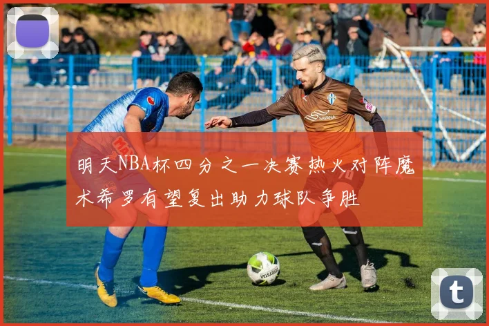 明天NBA杯四分之一决赛热火对阵魔术希罗有望复出助力球队争胜