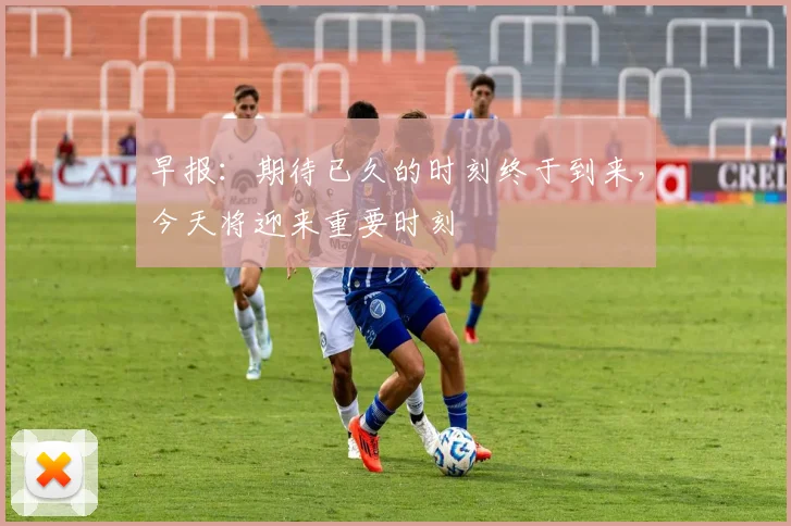 早报:期待已久的时刻终于到来,今天将迎来重要时刻
