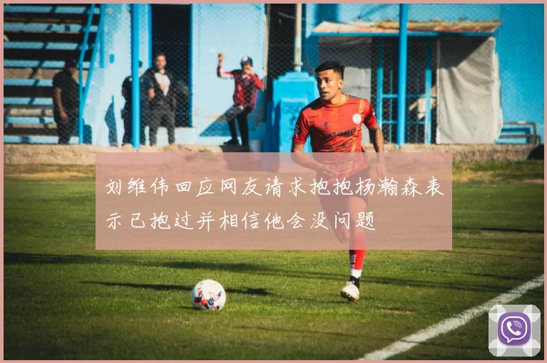 刘维伟回应网友请求抱抱杨瀚森表示已抱过并相信他会没问题