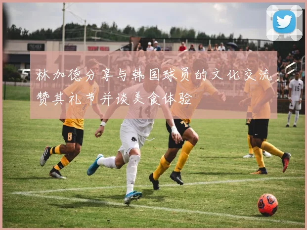 林加德分享与韩国球员的文化交流赞其礼节并谈美食体验