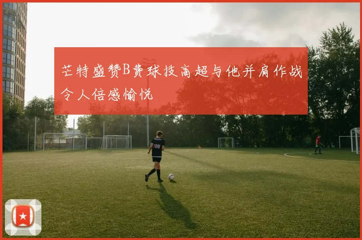 芒特盛赞B费球技高超与他并肩作战令人倍感愉悦