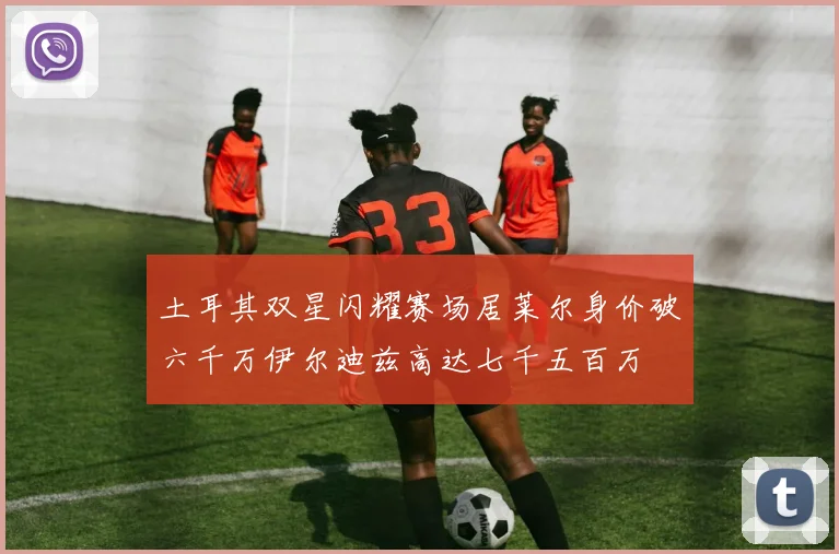 土耳其双星闪耀赛场居莱尔身价破六千万伊尔迪兹高达七千五百万