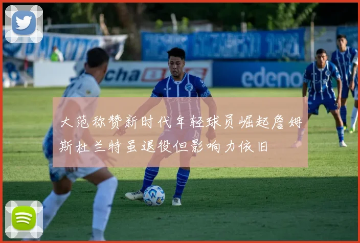 大范称赞新时代年轻球员崛起詹姆斯杜兰特虽退役但影响力依旧